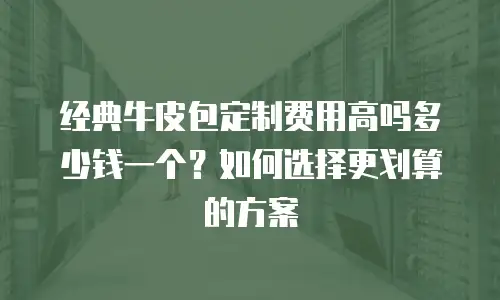 经典牛皮包定制费用高吗多少钱一个？如何选择更划算的方案