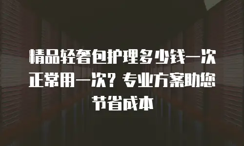 精品轻奢包护理多少钱一次正常用一次？专业方案助您节省成本