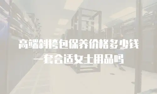 高端斜挎包保养价格多少钱一套合适女士用品吗