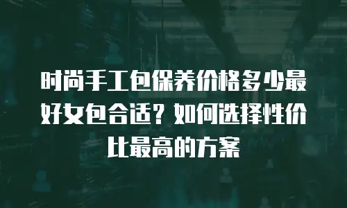 时尚手工包保养价格多少最好女包合适？如何选择性价比最高的方案