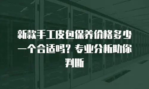 新款手工皮包保养价格多少一个合适吗？专业分析助你判断