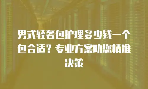 男式轻奢包护理多少钱一个包合适？专业方案助您精准决策