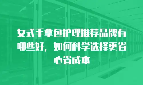 女式手拿包护理推荐品牌有哪些好，如何科学选择更省心省成本