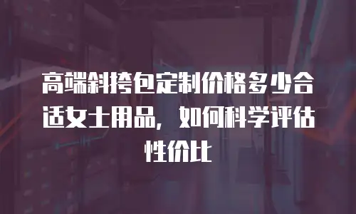 高端斜挎包定制价格多少合适女士用品，如何科学评估性价比