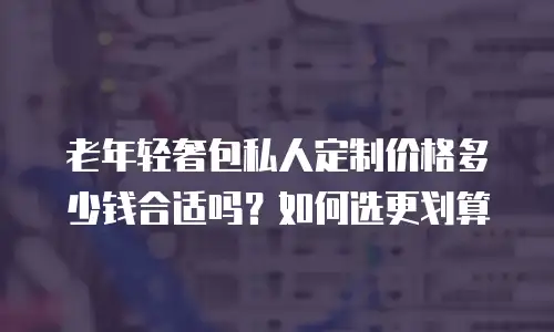 老年轻奢包私人定制价格多少钱合适吗？如何选更划算