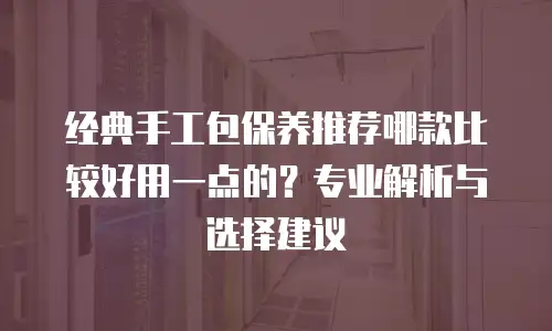 经典手工包保养推荐哪款比较好用一点的？专业解析与选择建议