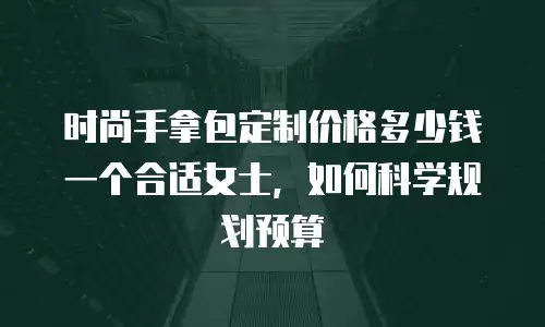 时尚手拿包定制价格多少钱一个合适女士，如何科学规划预算