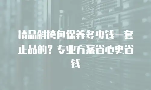 精品斜挎包保养多少钱一套正品的？专业方案省心更省钱
