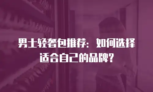 男士轻奢包推荐：如何选择适合自己的品牌？