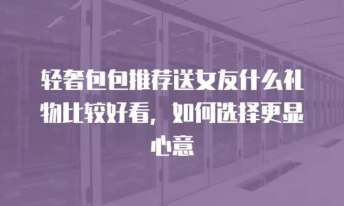 轻奢包包推荐送女友什么礼物比较好看，如何选择更显心意