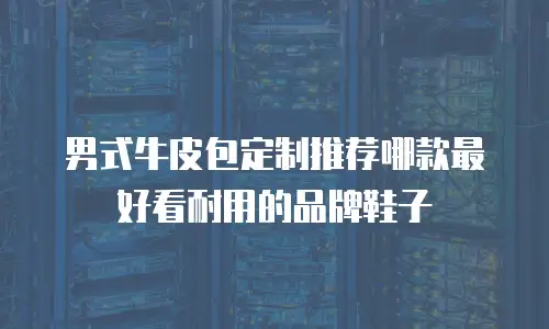 男式牛皮包定制推荐哪款最好看耐用的品牌鞋子