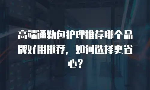 高端通勤包护理推荐哪个品牌好用推荐，如何选择更省心？