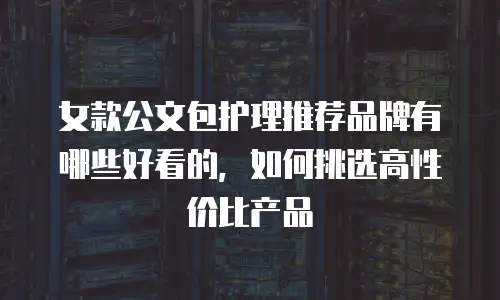 女款公文包护理推荐品牌有哪些好看的，如何挑选高性价比产品
