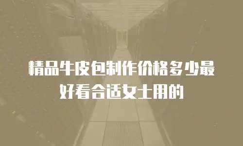 精品牛皮包制作价格多少最好看合适女士用的