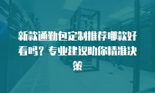 新款通勤包定制推荐哪款好看吗？专业建议助你精准决策