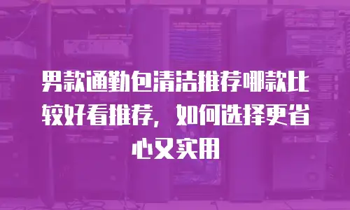 男款通勤包清洁推荐哪款比较好看推荐，如何选择更省心又实用