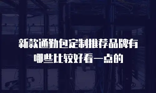 新款通勤包定制推荐品牌有哪些比较好看一点的