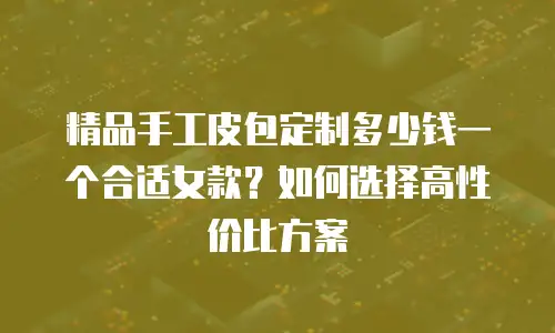精品手工皮包定制多少钱一个合适女款？如何选择高性价比方案