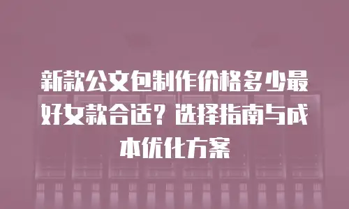新款公文包制作价格多少最好女款合适？选择指南与成本优化方案