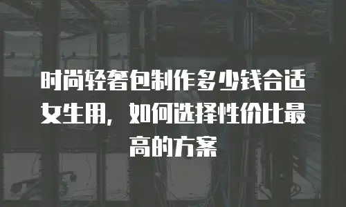 时尚轻奢包制作多少钱合适女生用，如何选择性价比最高的方案