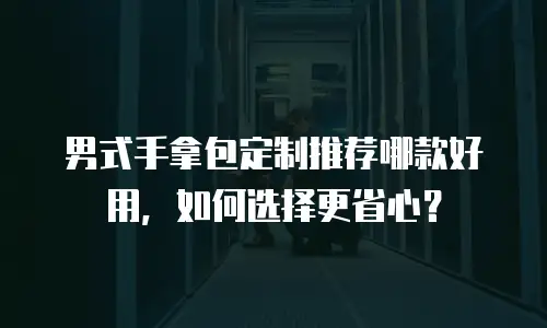 男式手拿包定制推荐哪款好用，如何选择更省心？