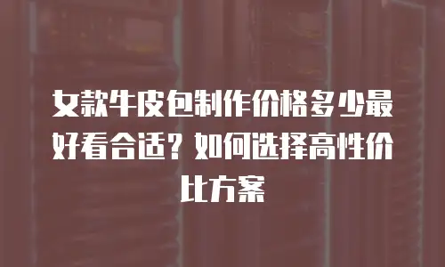 女款牛皮包制作价格多少最好看合适？如何选择高性价比方案