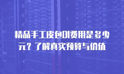 精品手工皮包DI费用是多少元？了解真实预算与价值