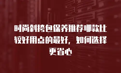 时尚斜挎包保养推荐哪款比较好用点的最好，如何选择更省心