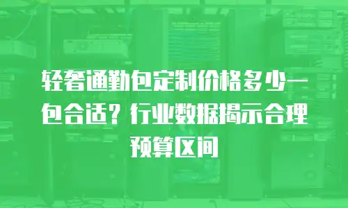 轻奢通勤包定制价格多少一包合适？行业数据揭示合理预算区间
