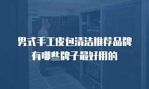 男式手工皮包清洁推荐品牌有哪些牌子最好用的
