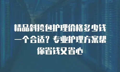 精品斜挎包护理价格多少钱一个合适？专业护理方案帮你省钱又省心