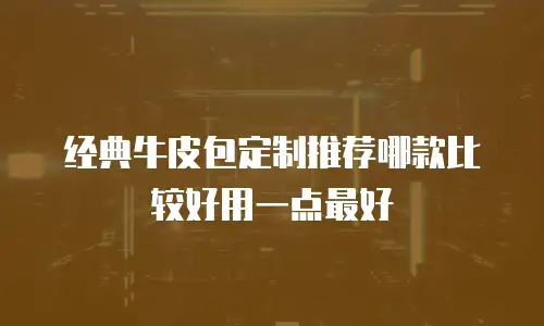 经典牛皮包定制推荐哪款比较好用一点最好
