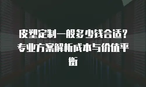皮塑定制一般多少钱合适？专业方案解析成本与价值平衡