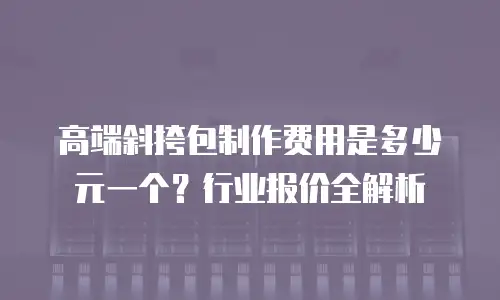 高端斜挎包制作费用是多少元一个？行业报价全解析