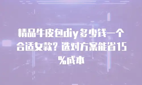 精品牛皮包diy多少钱一个合适女款？选对方案能省15%成本