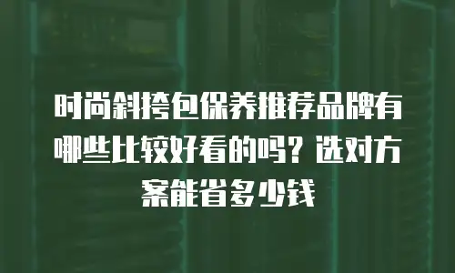 时尚斜挎包保养推荐品牌有哪些比较好看的吗？选对方案能省多少钱