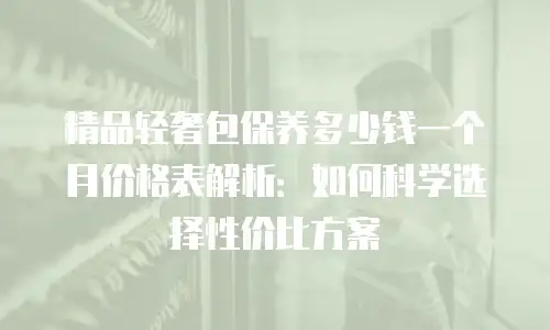 精品轻奢包保养多少钱一个月价格表解析：如何科学选择性价比方案
