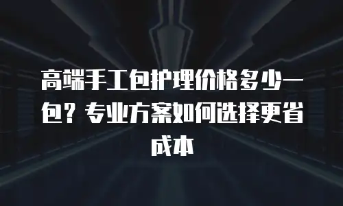 高端手工包护理价格多少一包？专业方案如何选择更省成本