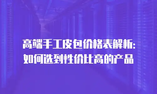 高端手工皮包价格表解析：如何选到性价比高的产品