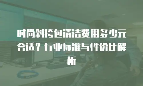时尚斜挎包清洁费用多少元合适？行业标准与性价比解析