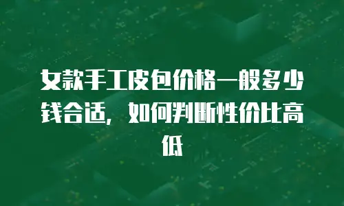 女款手工皮包价格一般多少钱合适，如何判断性价比高低