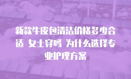 新款牛皮包清洁价格多少合适 女士穿吗 为什么选择专业护理方案
