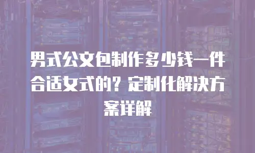 男式公文包制作多少钱一件合适女式的？定制化解决方案详解