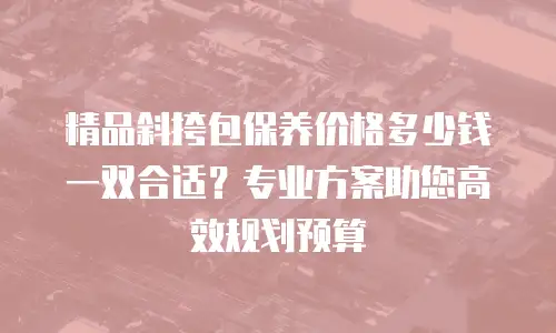精品斜挎包保养价格多少钱一双合适？专业方案助您高效规划预算