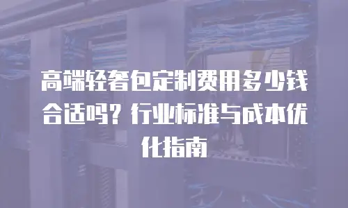 高端轻奢包定制费用多少钱合适吗？行业标准与成本优化指南