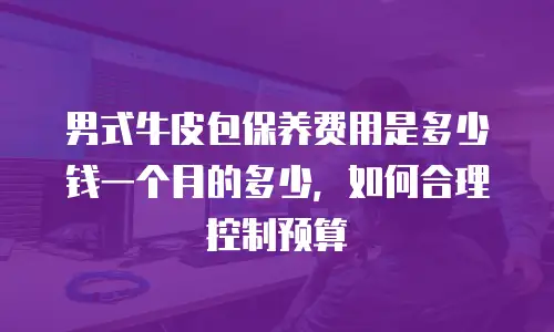 男式牛皮包保养费用是多少钱一个月的多少，如何合理控制预算