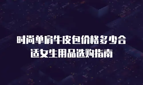 时尚单肩牛皮包价格多少合适女生用品选购指南