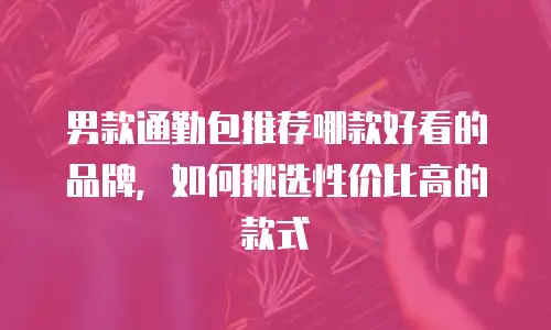 男款通勤包推荐哪款好看的品牌，如何挑选性价比高的款式