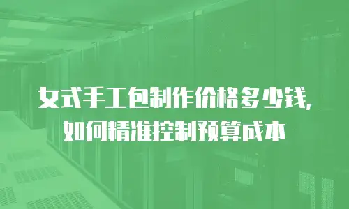 女式手工包制作价格多少钱，如何精准控制预算成本