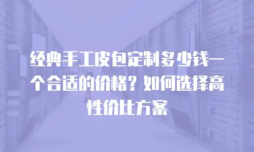 经典手工皮包定制多少钱一个合适的价格？如何选择高性价比方案